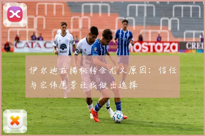 伊尔迪兹揭秘转会尤文原因：信任与宏伟愿景让我做出选择