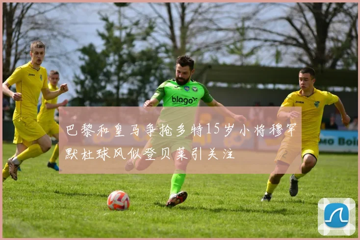 巴黎和皇马争抢多特15岁小将穆罕默杜球风似登贝莱引关注