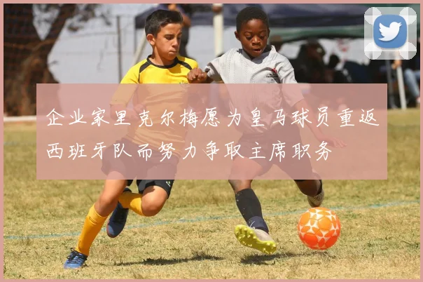 企业家里克尔梅愿为皇马球员重返西班牙队而努力争取主席职务