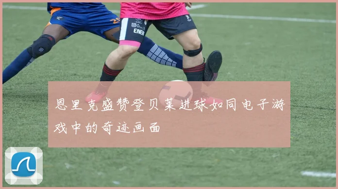 恩里克盛赞登贝莱进球如同电子游戏中的奇迹画面