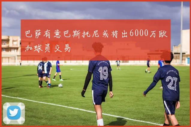 巴萨有意巴斯托尼或将出6000万欧加球员交易