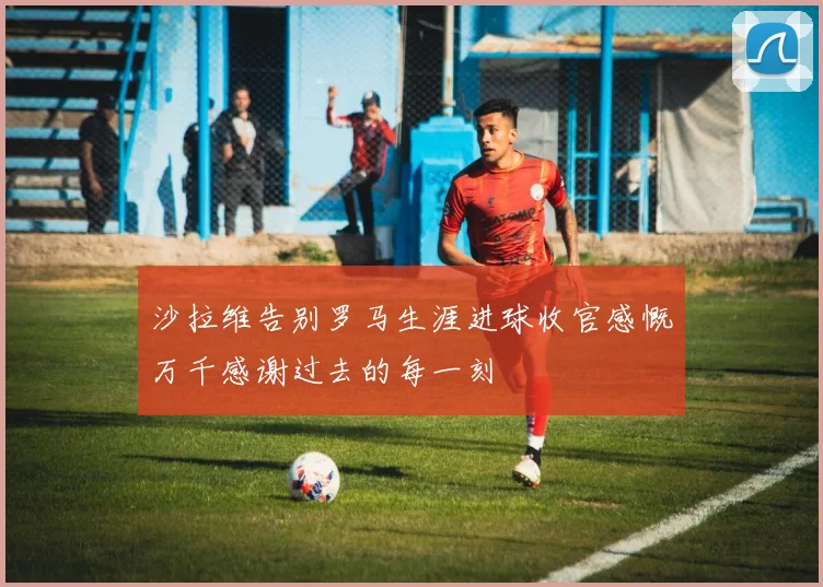 沙拉维告别罗马生涯进球收官感慨万千感谢过去的每一刻