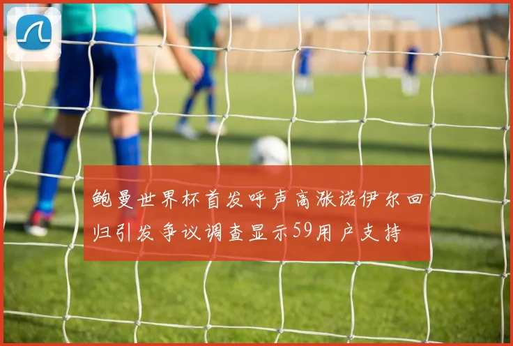 鲍曼世界杯首发呼声高涨诺伊尔回归引发争议调查显示59用户支持