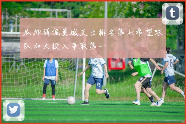 瓜帅调侃曼城支出排名第七希望球队加大投入争取第一