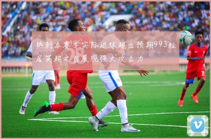 热刺本赛季实际进球超出预期993粒居英超之首展现强大攻击力