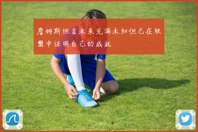 詹姆斯坦言未来充满未知但已在联盟中证明自己的成就