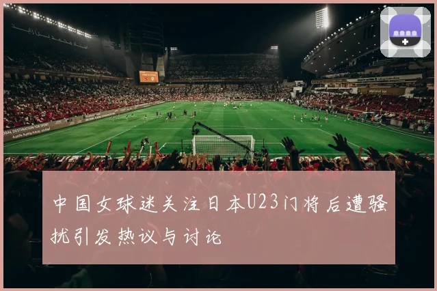 中国女球迷关注日本U23门将后遭骚扰引发热议与讨论
