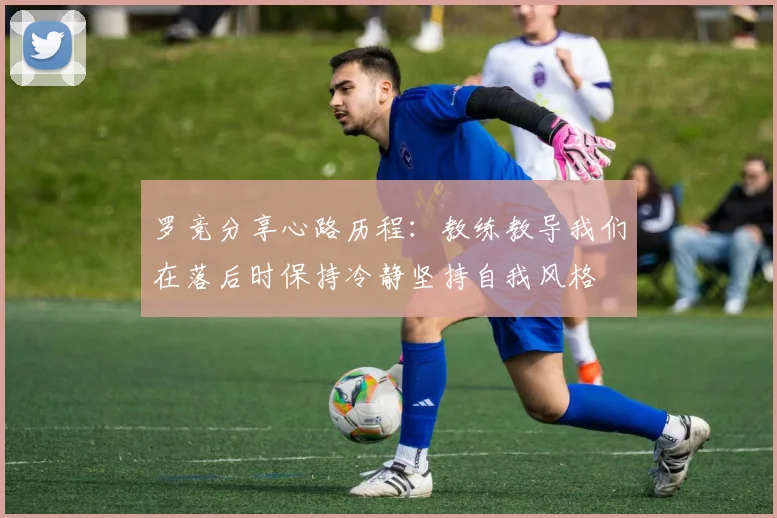 罗竞分享心路历程：教练教导我们在落后时保持冷静坚持自我风格