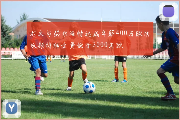 尤文与瑟尔洛特达成年薪400万欧协议期待转会费低于3000万欧