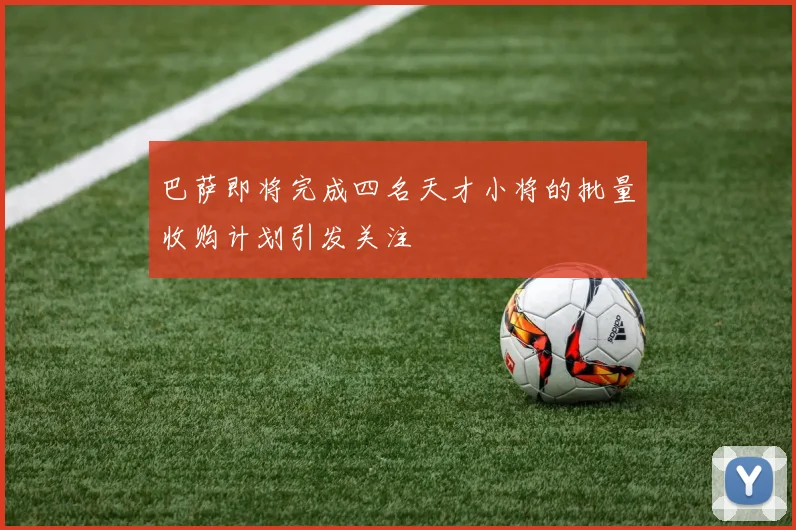 巴萨即将完成四名天才小将的批量收购计划引发关注