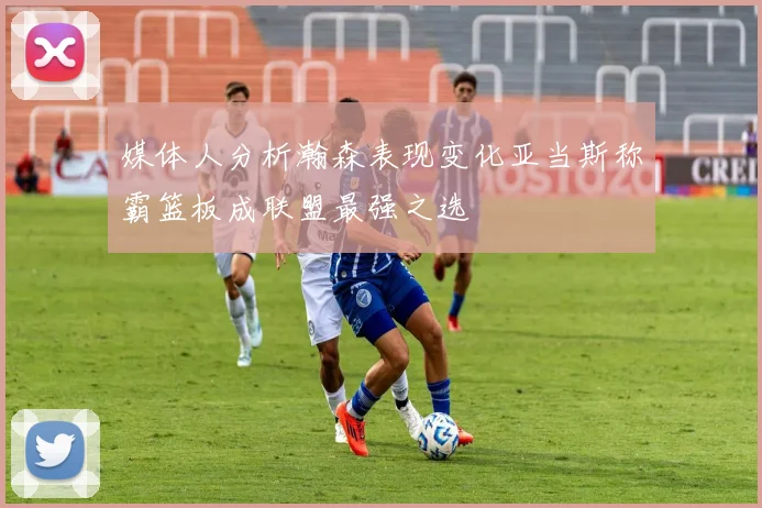 媒体人分析瀚森表现变化亚当斯称霸篮板成联盟最强之选