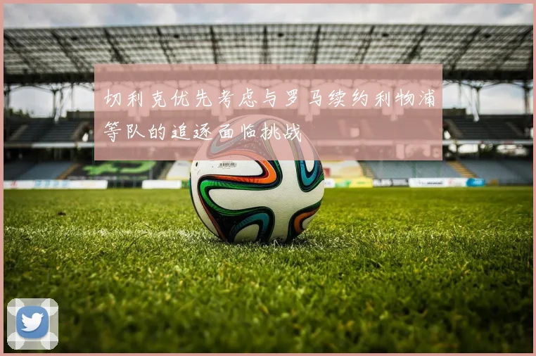 切利克优先考虑与罗马续约利物浦等队的追逐面临挑战