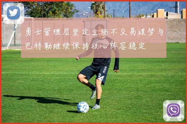 勇士管理层坚定立场不交易追梦与巴特勒继续保持核心阵容稳定