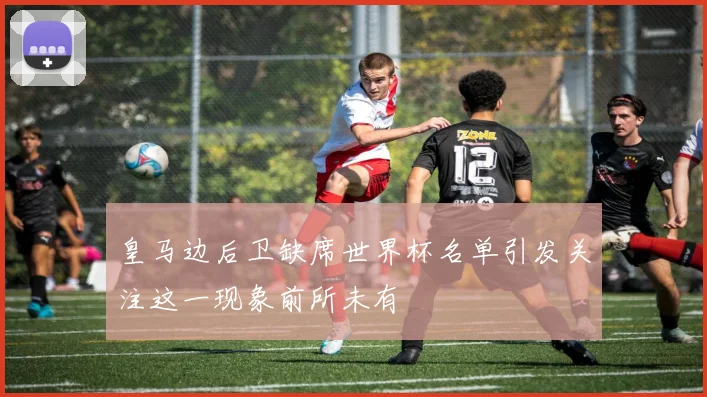 皇马边后卫缺席世界杯名单引发关注这一现象前所未有