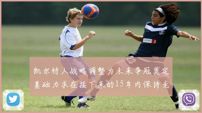凯尔特人战略调整为未来争冠奠定基础力求在接下来的15年内保持竞争优势