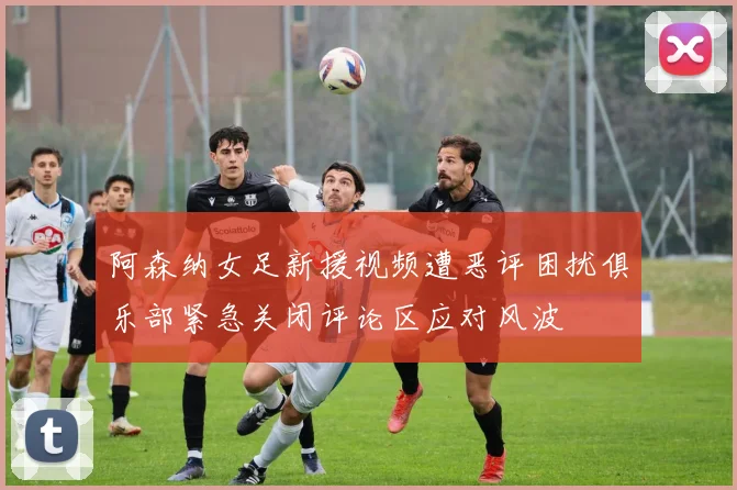 阿森纳女足新援视频遭恶评困扰俱乐部紧急关闭评论区应对风波