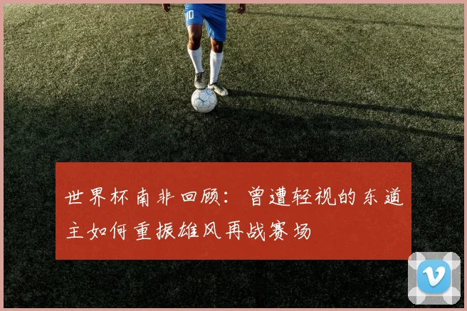 世界杯南非回顾：曾遭轻视的东道主如何重振雄风再战赛场