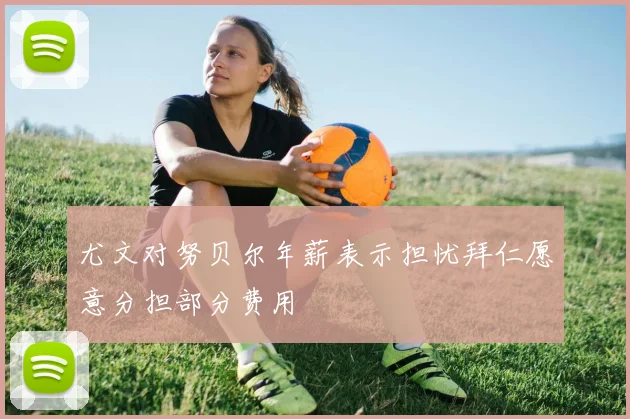 尤文对努贝尔年薪表示担忧拜仁愿意分担部分费用