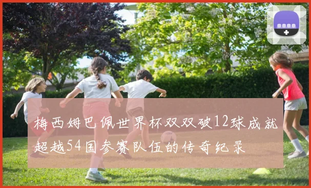 梅西姆巴佩世界杯双双破12球成就超越54国参赛队伍的传奇纪录