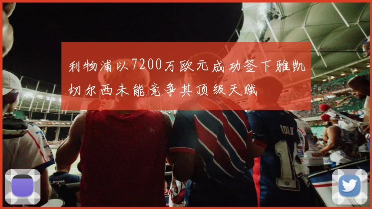 利物浦以7200万欧元成功签下雅凯切尔西未能竞争其顶级天赋