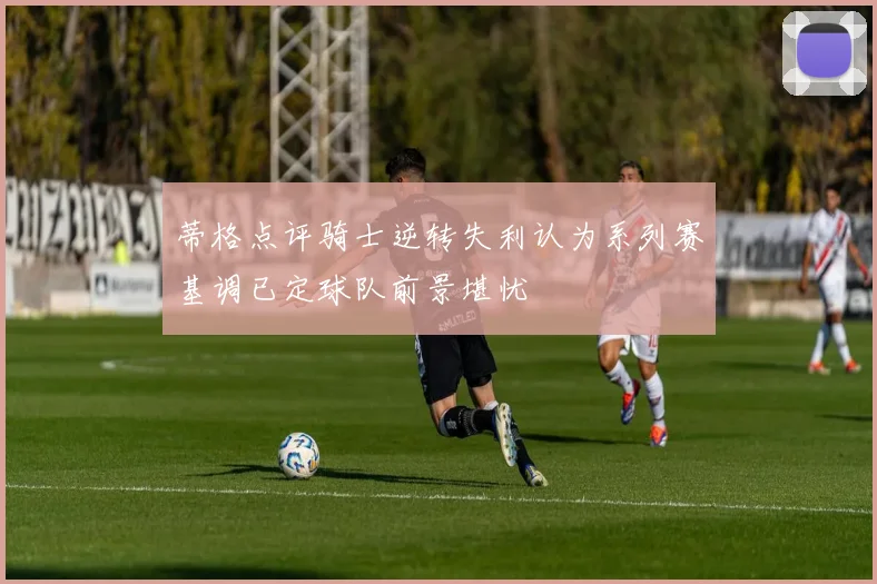 蒂格点评骑士逆转失利认为系列赛基调已定球队前景堪忧