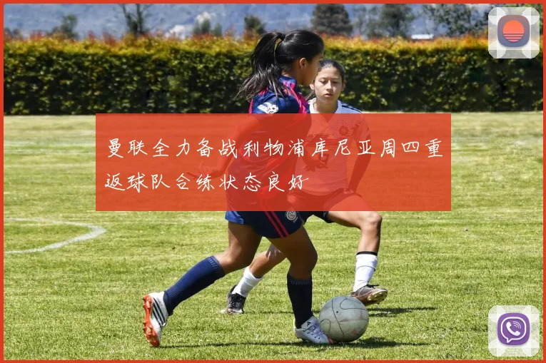 曼联全力备战利物浦库尼亚周四重返球队合练状态良好