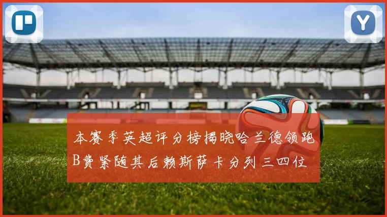 本赛季英超评分榜揭晓哈兰德领跑B费紧随其后赖斯萨卡分列三四位