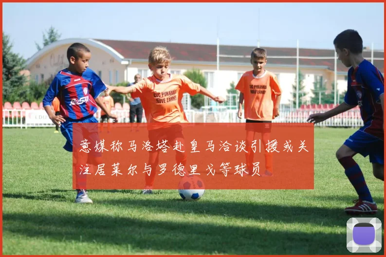 意媒称马洛塔赴皇马洽谈引援或关注居莱尔与罗德里戈等球员