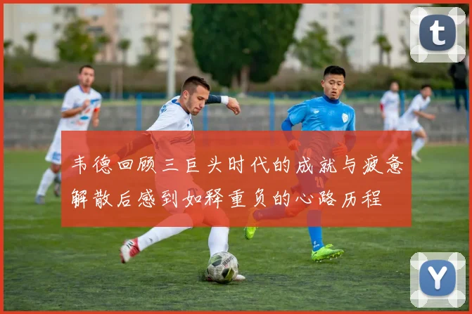 韦德回顾三巨头时代的成就与疲惫解散后感到如释重负的心路历程
