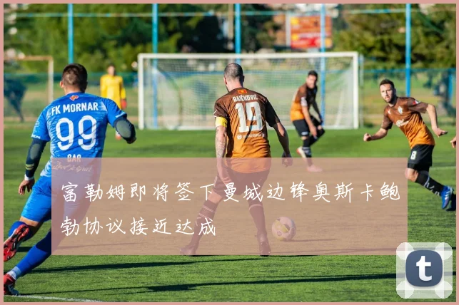 富勒姆即将签下曼城边锋奥斯卡鲍勃协议接近达成