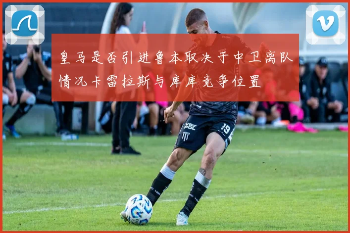皇马是否引进鲁本取决于中卫离队情况卡雷拉斯与库库竞争位置